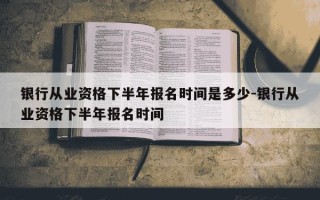 银行从业资格下半年报名时间是多少-银行从业资格下半年报名时间