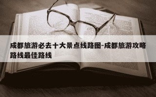 成都旅游必去十大景点线路图-成都旅游攻略路线最佳路线