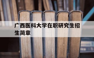 广西医科大学在职研究生招生简章-广西医科大学在职研究生报考条件2021年