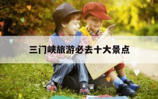 三门峡旅游必去十大景点-三门峡一日游最佳线路