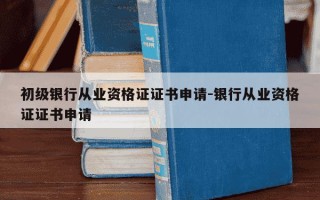 初级银行从业资格证证书申请-银行从业资格证证书申请