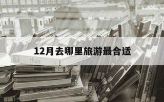 12月去哪里旅游最合适-12月建议去哪里旅游最好