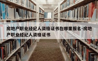 房地产职业经纪人资格证书在哪里报名-房地产职业经纪人资格证书