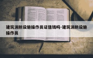建筑消防设施操作员证值钱吗-建筑消防设施操作员