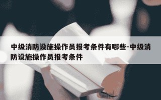 中级消防设施操作员报考条件有哪些-中级消防设施操作员报考条件