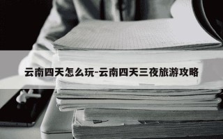 云南四天怎么玩-云南四天三夜旅游攻略