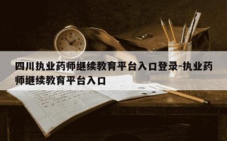四川执业药师继续教育平台入口登录-执业药师继续教育平台入口