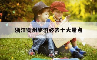 浙江衢州旅游必去十大景点-衢州2日游必去三个地方