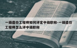 一级造价工程师如何评定中级职称-一级造价工程师怎么评中级职称