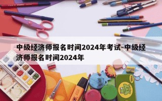 中级经济师报名时间2024年考试-中级经济师报名时间2024年