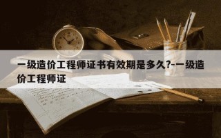 一级造价工程师证书有效期是多久?-一级造价工程师证