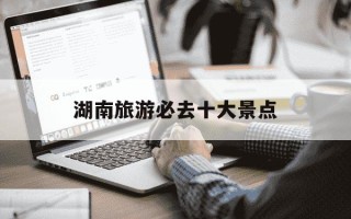 湖南旅游必去十大景点-湖南3日游最佳方案