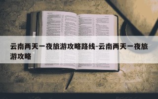 云南两天一夜旅游攻略路线-云南两天一夜旅游攻略