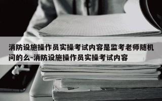消防设施操作员实操考试内容是监考老师随机问的么-消防设施操作员实操考试内容
