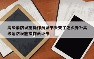 高级消防设施操作员证书丢失了怎么办?-高级消防设施操作员证书