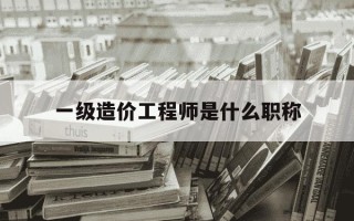 一级造价工程师是什么职称-一级造价工程师有什么含金量