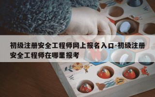 初级注册安全工程师网上报名入口-初级注册安全工程师在哪里报考