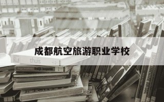 成都航空旅游职业学校-成都航空旅游职业学校学费