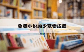 免费小说顾少宠妻成瘾-顾少宠妻成瘾百度百科