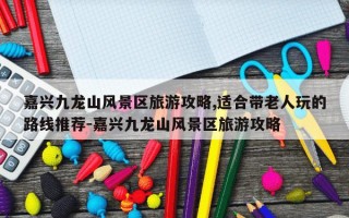 嘉兴九龙山风景区旅游攻略,适合带老人玩的路线推荐-嘉兴九龙山风景区旅游攻略