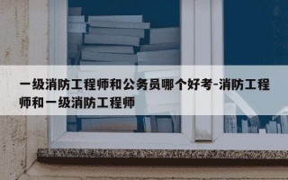 一级消防工程师和公务员哪个好考-消防工程师和一级消防工程师
