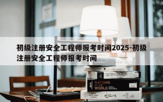初级注册安全工程师报考时间2025-初级注册安全工程师报考时间