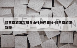 黔东南旅游攻略自由行最佳路线-黔东南旅游攻略