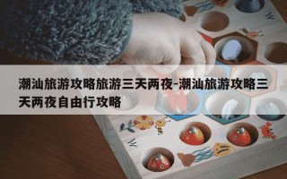 潮汕旅游攻略旅游三天两夜-潮汕旅游攻略三天两夜自由行攻略