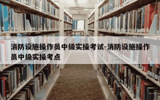 消防设施操作员中级实操考试-消防设施操作员中级实操考点
