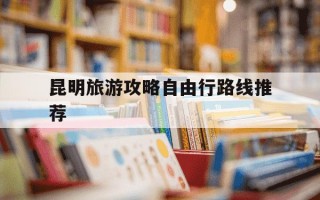 昆明旅游攻略自由行路线推荐-2021昆明旅游攻略