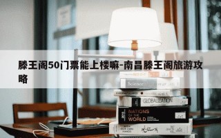 滕王阁50门票能上楼嘛-南昌滕王阁旅游攻略