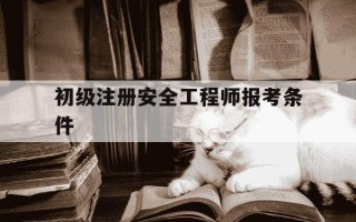 初级注册安全工程师报考条件-初级注册安全工程师报考条件和费用