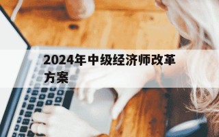 2024年中级经济师改革方案-2022年中级经济师改革