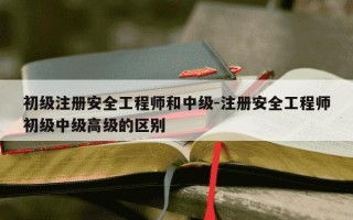 初级注册安全工程师和中级-注册安全工程师初级中级高级的区别