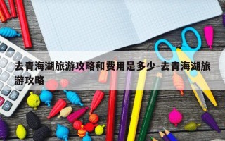 去青海湖旅游攻略和费用是多少-去青海湖旅游攻略
