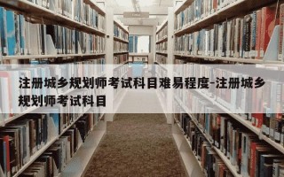 注册城乡规划师考试科目难易程度-注册城乡规划师考试科目