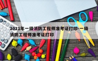 2021年一级消防工程师准考证打印-一级消防工程师准考证打印