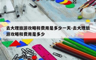 去大理旅游攻略和费用是多少一天-去大理旅游攻略和费用是多少