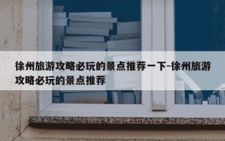 徐州旅游攻略必玩的景点推荐一下-徐州旅游攻略必玩的景点推荐