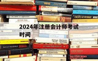 2024年注册会计师考试时间-2024年注册会计师考试时间是什么时候