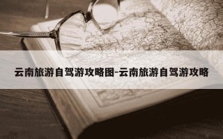 云南旅游自驾游攻略图-云南旅游自驾游攻略