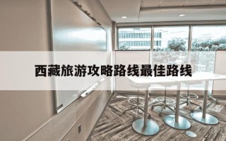 西藏旅游攻略路线最佳路线-西藏旅游攻略路线最佳路线火车