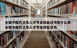 全国中医药卫生人才专业技能证书有什么用-全国中医药卫生人才专业技能证书