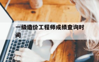 一级造价工程师成绩查询时间-一级造价工程师2020年成绩查询时间