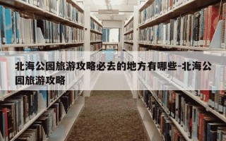 北海公园旅游攻略必去的地方有哪些-北海公园旅游攻略
