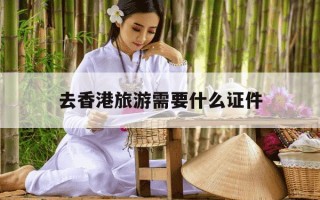 去香港旅游需要什么证件-去香港旅游需要什么证件怎么办理