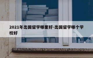 2021年出国留学哪里好-出国留学哪个学校好