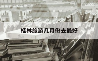 桂林旅游几月份去最好-几月份去桂林旅游最佳时间