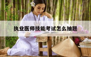 执业医师技能考试怎么抽题-执业医师资格考试技能考试