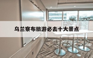 乌兰察布旅游必去十大景点-乌兰察布旅游必去十大景点 自驾游路线